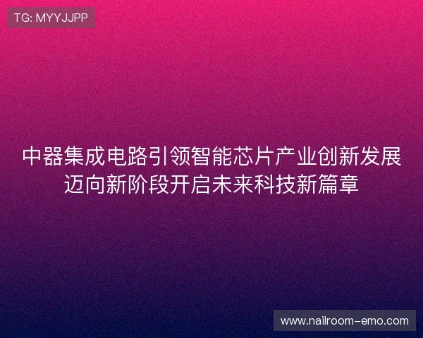 中器集成电路引领智能芯片产业创新发展迈向新阶段开启未来科技新篇章 中器集成电路引领智能芯片产业创新发展迈向新阶段开启未来科技新篇章